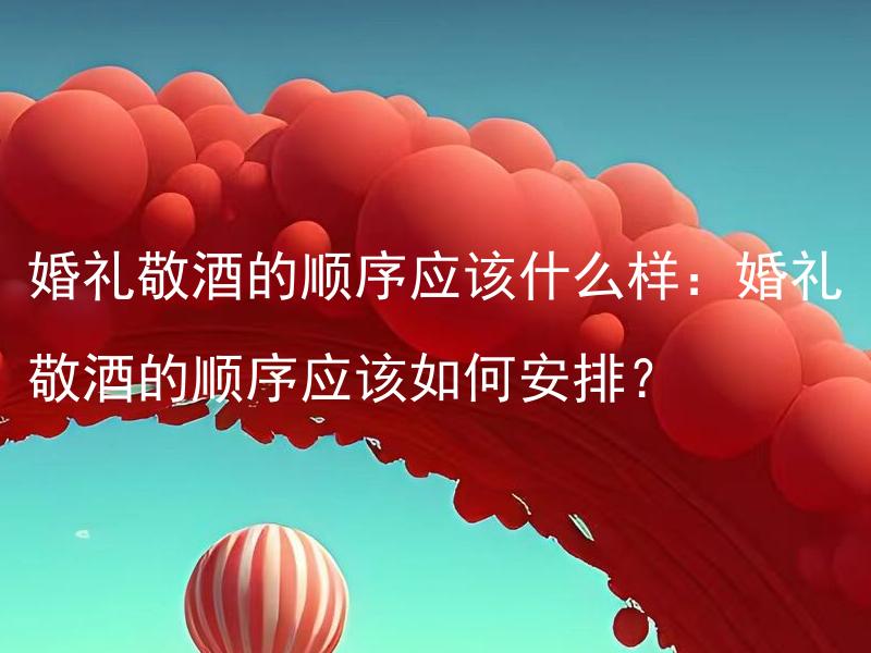 婚礼敬酒的顺序应该什么样：婚礼敬酒的顺序应该如何安排？ 婚礼婚车的选择应该怎么选：婚礼婚车的选择要注意哪些方面？